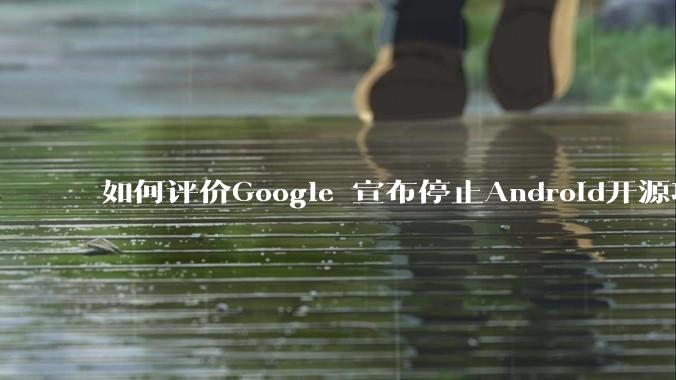 如何评价Google 宣布停止Android开源项目AOSP?