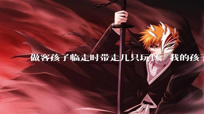 做客孩子临走时带走几只玩具，我的孩子抗拒并一直哭，要怎么开导？