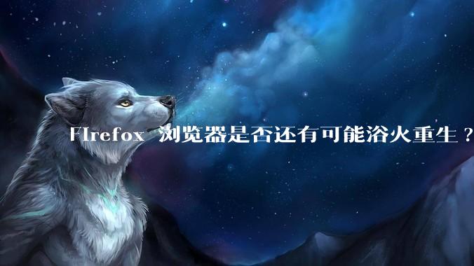 Firefox 浏览器是否还有可能浴火重生?